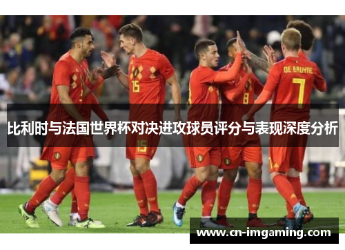 比利时与法国世界杯对决进攻球员评分与表现深度分析