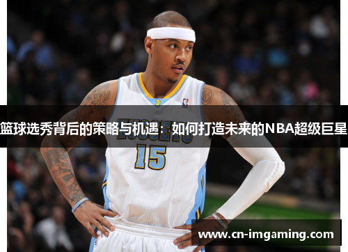 篮球选秀背后的策略与机遇：如何打造未来的NBA超级巨星