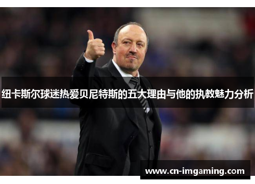 纽卡斯尔球迷热爱贝尼特斯的五大理由与他的执教魅力分析 纽卡斯尔球迷热爱贝尼特斯的五大理由与他的执教魅力分析