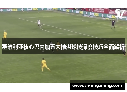 塞维利亚核心巴内加五大精湛球技深度技巧全面解析 塞维利亚核心巴内加五大精湛球技深度技巧全面解析