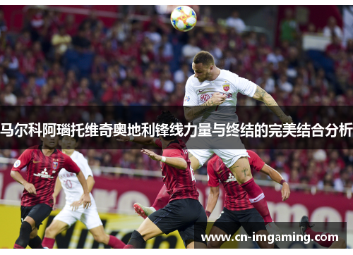 马尔科阿瑙托维奇奥地利锋线力量与终结的完美结合分析 马尔科阿瑙托维奇奥地利锋线力量与终结的完美结合分析