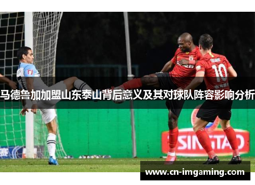 马德鲁加加盟山东泰山背后意义及其对球队阵容影响分析 马德鲁加加盟山东泰山背后意义及其对球队阵容影响分析