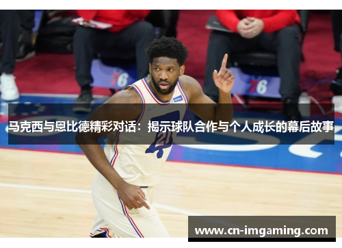 马克西与恩比德精彩对话:揭示球队合作与个人成长的幕后故事 马克西与恩比德精彩对话:揭示球队合作与个人成长的幕后故事