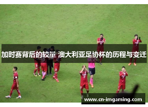 加时赛背后的较量 澳大利亚足协杯的历程与变迁 加时赛背后的较量 澳大利亚足协杯的历程与变迁