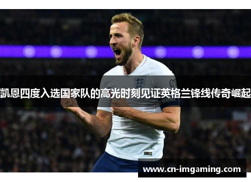 凯恩四度入选国家队的高光时刻见证英格兰锋线传奇崛起 凯恩四度入选国家队的高光时刻见证英格兰锋线传奇崛起