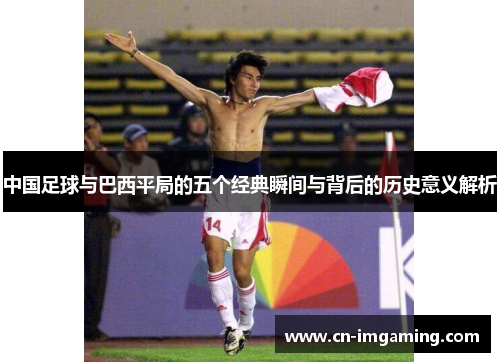 中国足球与巴西平局的五个经典瞬间与背后的历史意义解析 中国足球与巴西平局的五个经典瞬间与背后的历史意义解析