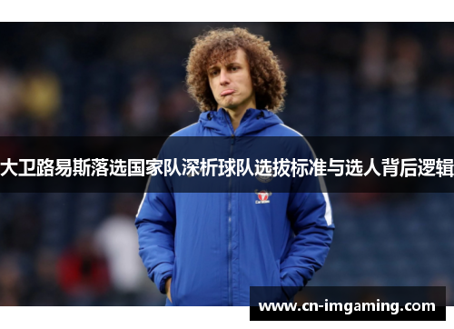 大卫路易斯落选国家队深析球队选拔标准与选人背后逻辑 大卫路易斯落选国家队深析球队选拔标准与选人背后逻辑