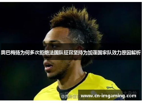 奥巴梅扬为何多次拒绝法国队征召坚持为加蓬国家队效力原因解析