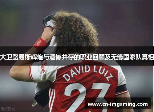 大卫路易斯辉煌与遗憾并存的职业回顾及无缘国家队真相