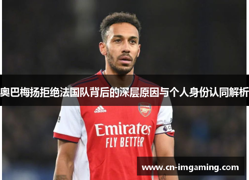 奥巴梅扬拒绝法国队背后的深层原因与个人身份认同解析