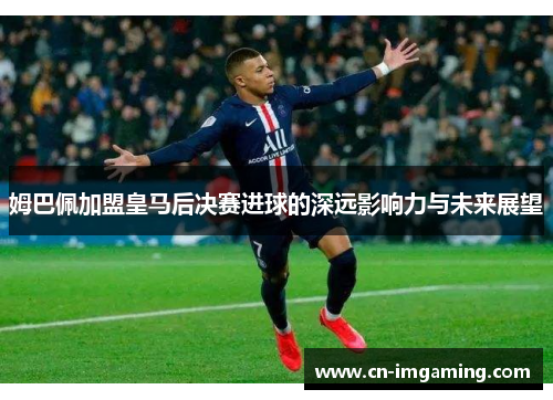 姆巴佩加盟皇马后决赛进球的深远影响力与未来展望 姆巴佩加盟皇马后决赛进球的深远影响力与未来展望