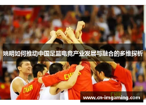 姚明如何推动中国足篮电竞产业发展与融合的多维探析 姚明如何推动中国足篮电竞产业发展与融合的多维探析