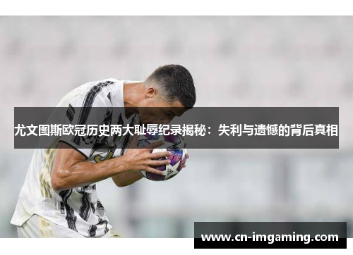 尤文图斯欧冠历史两大耻辱纪录揭秘：失利与遗憾的背后真相