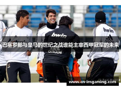 巴塞罗那与皇马的世纪之战谁能主宰西甲冠军的未来 巴塞罗那与皇马的世纪之战谁能主宰西甲冠军的未来