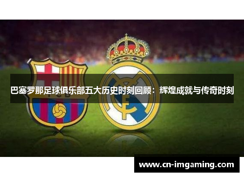 巴塞罗那足球俱乐部五大历史时刻回顾:辉煌成就与传奇时刻 巴塞罗那足球俱乐部五大历史时刻回顾:辉煌成就与传奇时刻