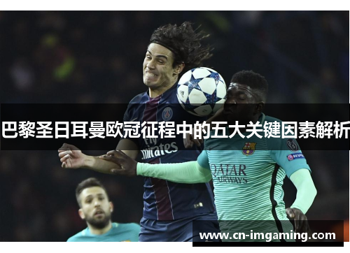 巴黎圣日耳曼欧冠征程中的五大关键因素解析 巴黎圣日耳曼欧冠征程中的五大关键因素解析