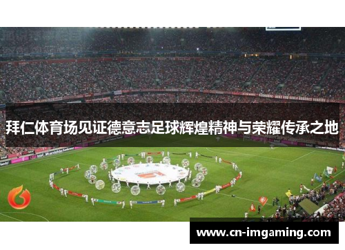 拜仁体育场见证德意志足球辉煌精神与荣耀传承之地 拜仁体育场见证德意志足球辉煌精神与荣耀传承之地